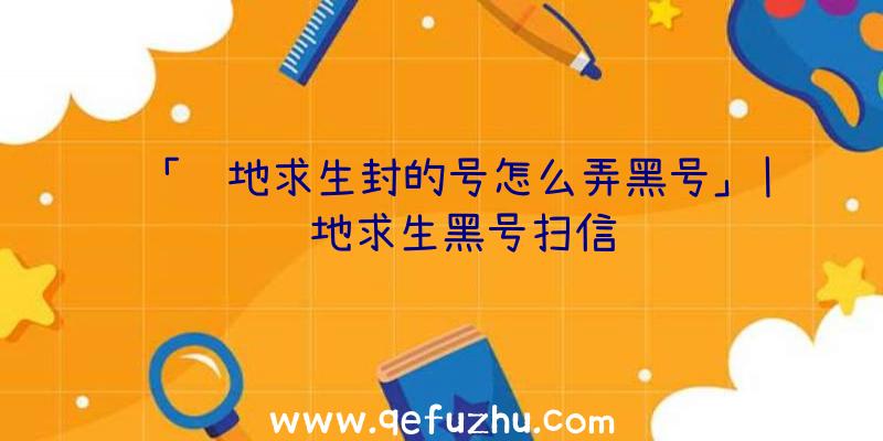 「绝地求生封的号怎么弄黑号」|绝地求生黑号扫信